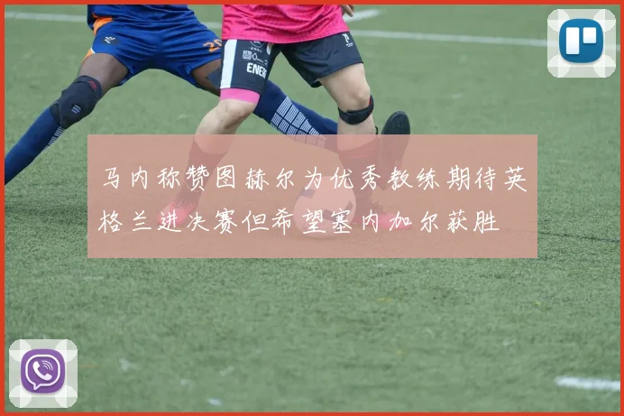 马内称赞图赫尔为优秀教练期待英格兰进决赛但希望塞内加尔获胜