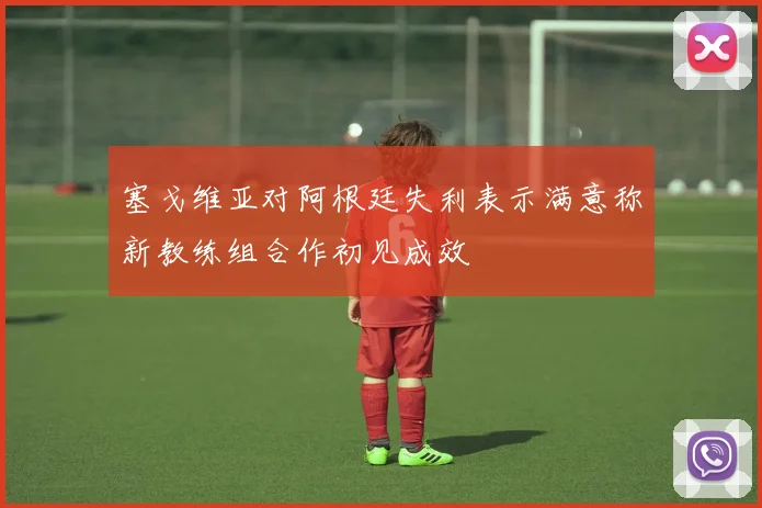 塞戈维亚对阿根廷失利表示满意称新教练组合作初见成效