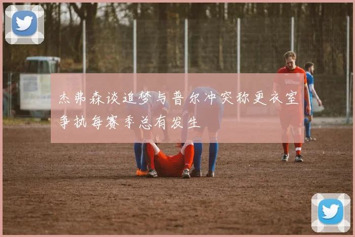 杰弗森谈追梦与普尔冲突称更衣室争执每赛季总有发生