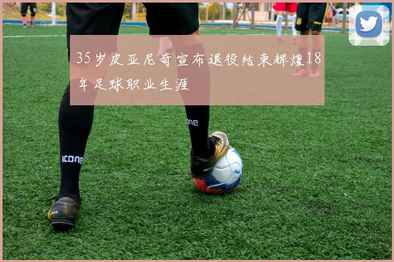 35岁皮亚尼奇宣布退役结束辉煌18年足球职业生涯