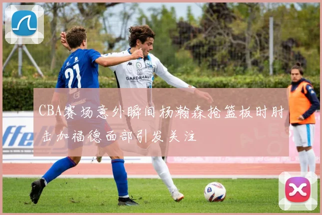 CBA赛场意外瞬间杨瀚森抢篮板时肘击加福德面部引发关注