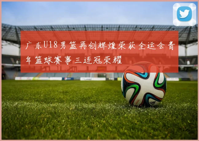 广东U18男篮再创辉煌荣获全运会青年篮球赛事三连冠荣耀