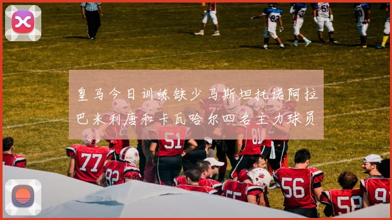 皇马今日训练缺少马斯坦托诺阿拉巴米利唐和卡瓦哈尔四名主力球员
