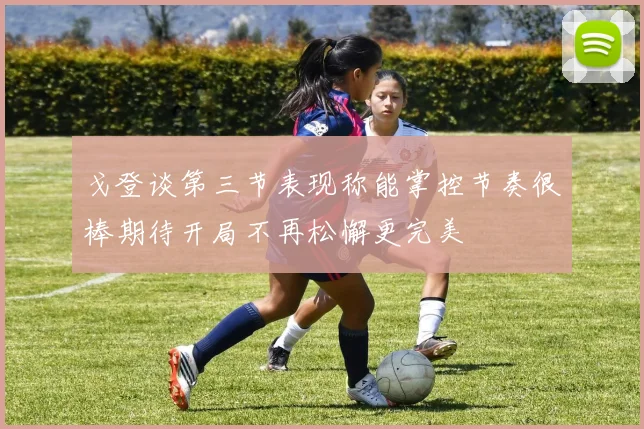戈登谈第三节表现称能掌控节奏很棒期待开局不再松懈更完美