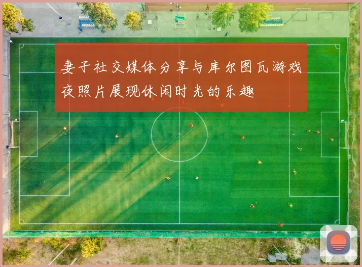 妻子社交媒体分享与库尔图瓦游戏夜照片展现休闲时光的乐趣