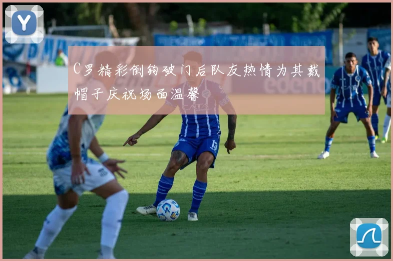 C罗精彩倒钩破门后队友热情为其戴帽子庆祝场面温馨