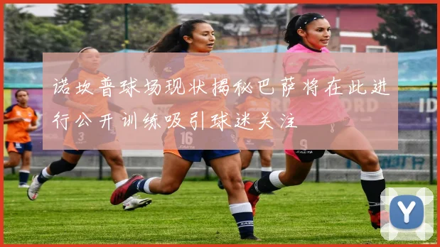 诺坎普球场现状揭秘巴萨将在此进行公开训练吸引球迷关注