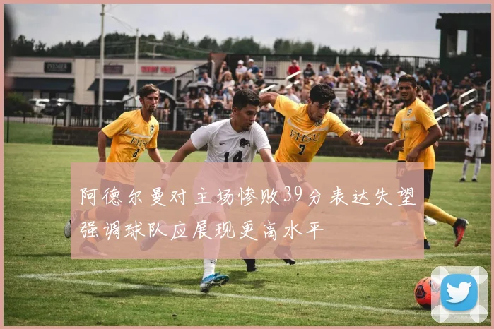 阿德尔曼对主场惨败39分表达失望强调球队应展现更高水平