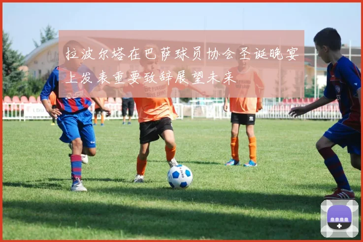 拉波尔塔在巴萨球员协会圣诞晚宴上发表重要致辞展望未来