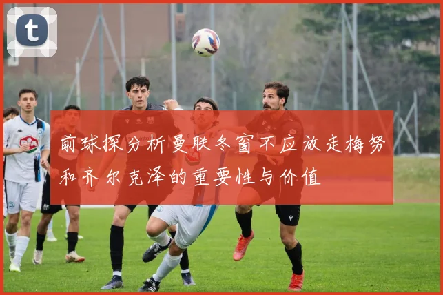 前球探分析曼联冬窗不应放走梅努和齐尔克泽的重要性与价值