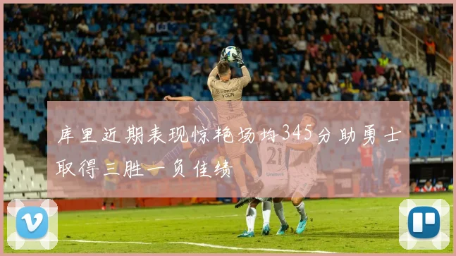 库里近期表现惊艳场均345分助勇士取得三胜一负佳绩