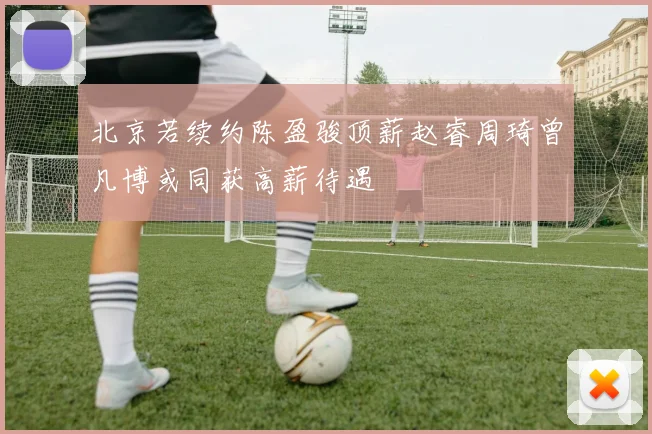 北京若续约陈盈骏顶薪赵睿周琦曾凡博或同获高薪待遇