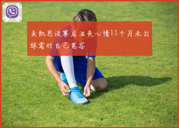 麦凯恩谈赛后沮丧心情11个月未打球需对自己宽容