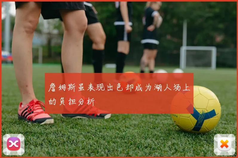 詹姆斯虽表现出色却成为湖人场上的负担分析