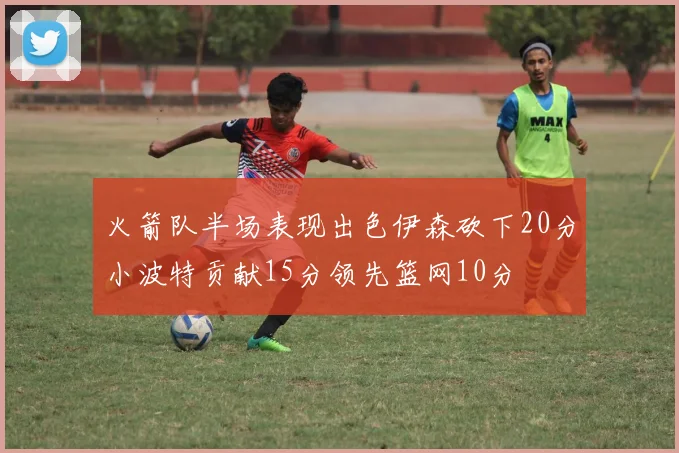 火箭队半场表现出色伊森砍下20分小波特贡献15分领先篮网10分