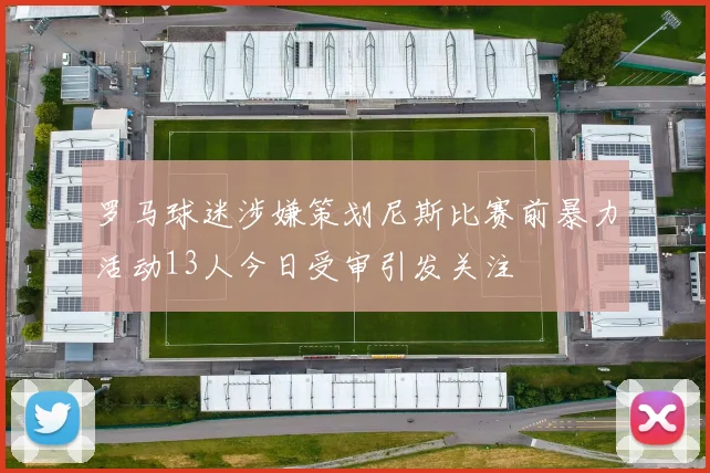 罗马球迷涉嫌策划尼斯比赛前暴力活动13人今日受审引发关注