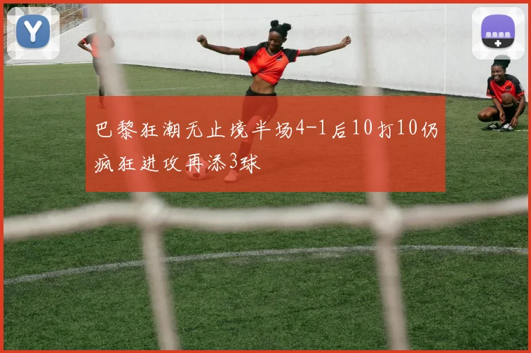 巴黎狂潮无止境半场4-1后10打10仍疯狂进攻再添3球