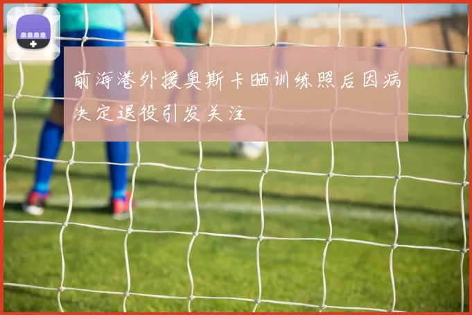前海港外援奥斯卡晒训练照后因病决定退役引发关注