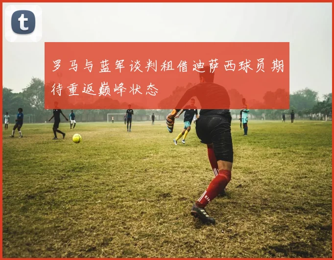 罗马与蓝军谈判租借迪萨西球员期待重返巅峰状态