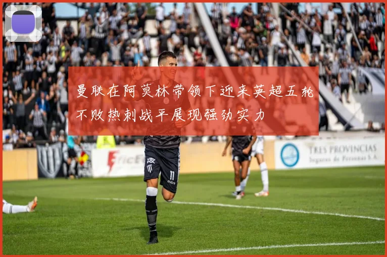 曼联在阿莫林带领下迎来英超五轮不败热刺战平展现强劲实力