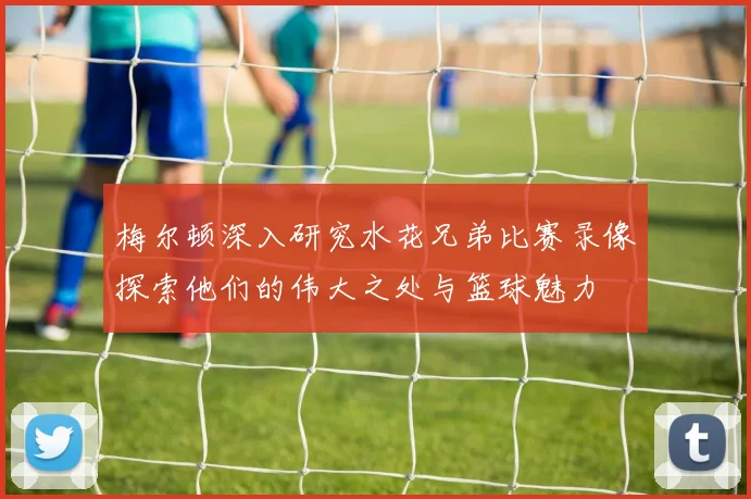 梅尔顿深入研究水花兄弟比赛录像探索他们的伟大之处与篮球魅力