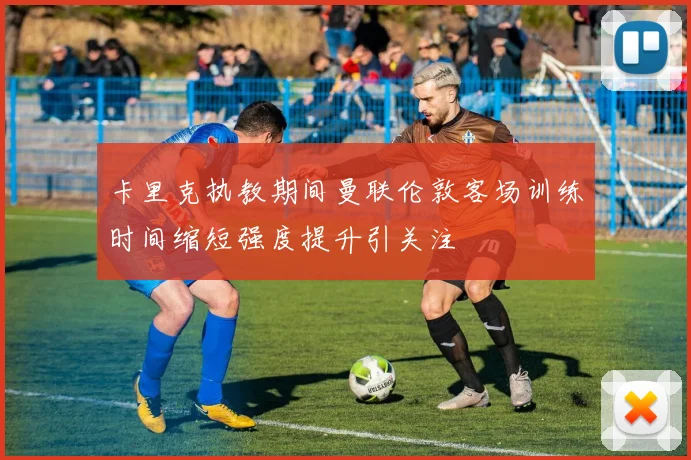 卡里克执教期间曼联伦敦客场训练时间缩短强度提升引关注