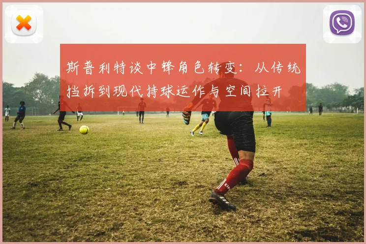 斯普利特谈中锋角色转变：从传统挡拆到现代持球运作与空间拉开