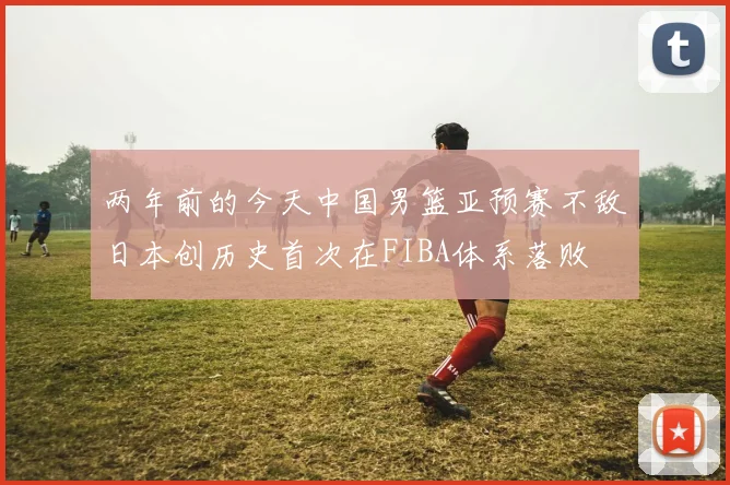 两年前的今天中国男篮亚预赛不敌日本创历史首次在FIBA体系落败