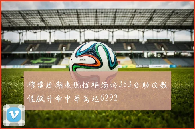 穆雷近期表现惊艳场均363分助攻数值飙升命中率高达6292