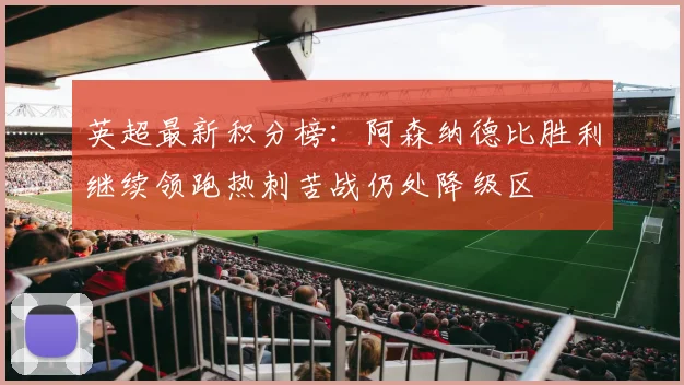 英超最新积分榜：阿森纳德比胜利继续领跑热刺苦战仍处降级区