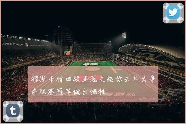 穆斯卡特回顾亚冠之路称去年为争夺联赛冠军做出牺牲